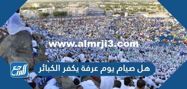 هل صيام يوم عرفة يكفر الكبائر