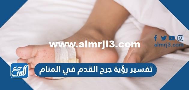 تفسير رؤية جرح القدم في المنام للعزباء والمتزوجة والحامل