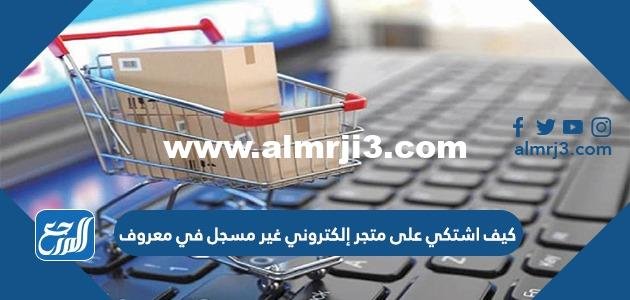 كيف اشتكي على متجر إلكتروني غير مسجل في معروف