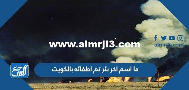 ما اسم اخر بئر تم اطفائه بالكويت